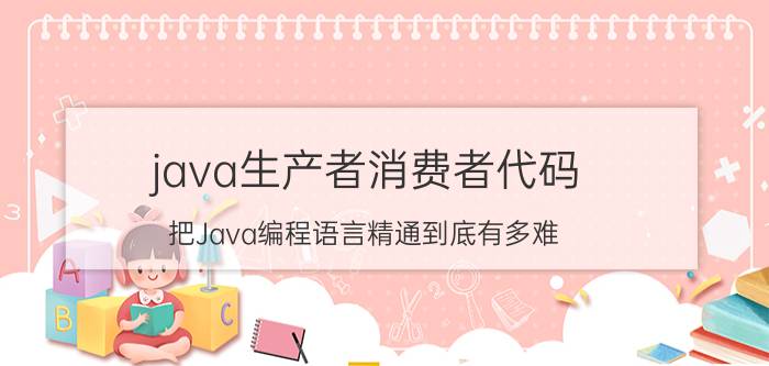 java生产者消费者代码 把Java编程语言精通到底有多难？